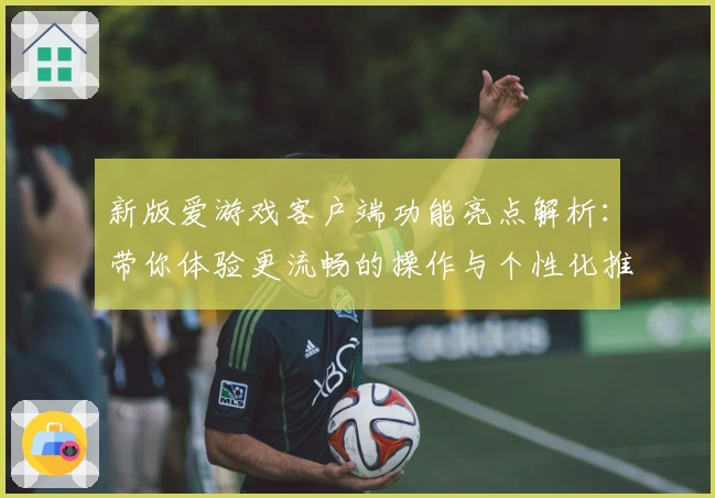 新版爱游戏客户端功能亮点解析：带你体验更流畅的操作与个性化推荐