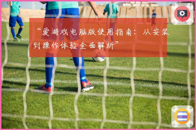 “爱游戏电脑版使用指南：从安装到操作体验全面解析”